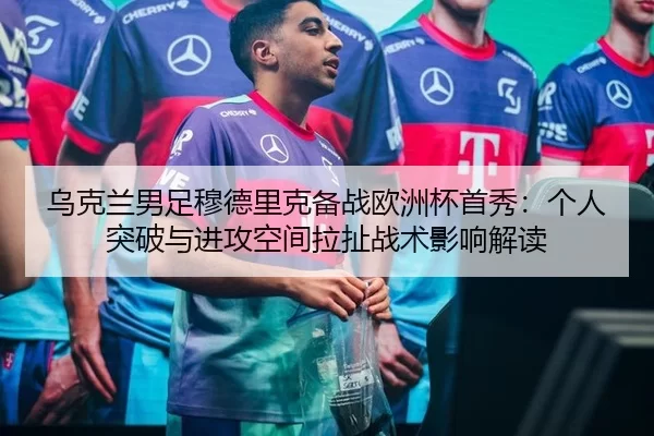 乌克兰男足穆德里克备战欧洲杯首秀：个人突破与进攻空间拉扯战术影响解读