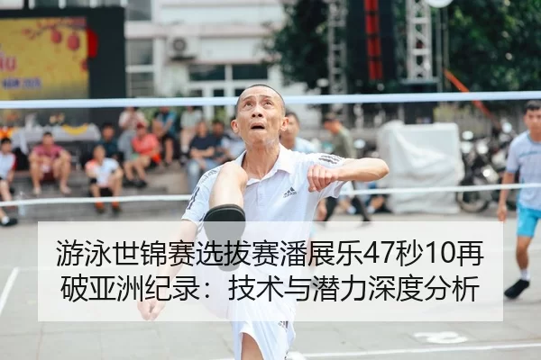 游泳世锦赛选拔赛潘展乐47秒10再破亚洲纪录：技术与潜力深度分析
