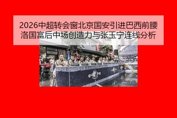 2026中超转会窗北京国安引进巴西前腰洛国富后中场创造力与张玉宁连线分析